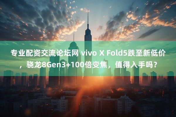 专业配资交流论坛网 vivo X Fold5跌至新低价，骁龙8Gen3+100倍变焦，值得入手吗？