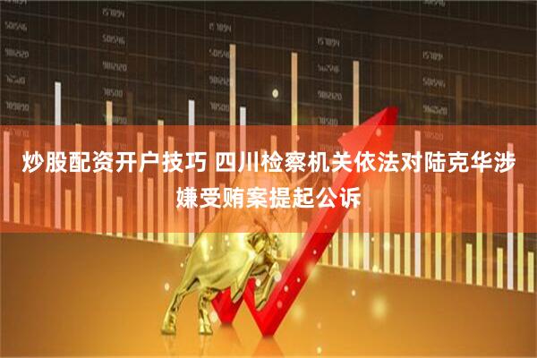 炒股配资开户技巧 四川检察机关依法对陆克华涉嫌受贿案提起公诉