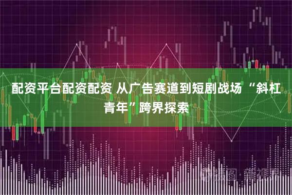 配资平台配资配资 从广告赛道到短剧战场 “斜杠青年”跨界探索