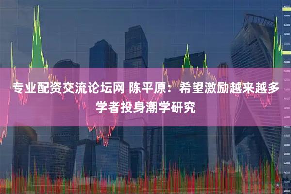 专业配资交流论坛网 陈平原：希望激励越来越多学者投身潮学研究