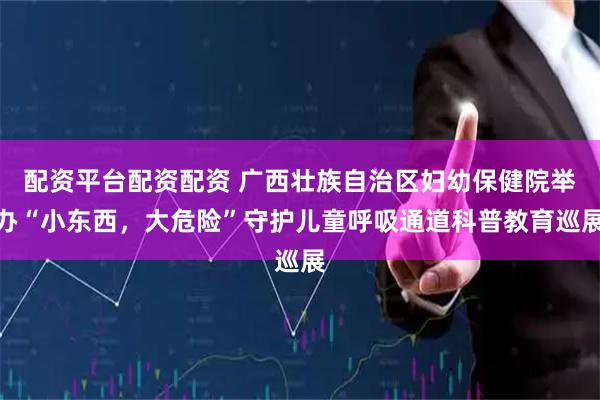 配资平台配资配资 广西壮族自治区妇幼保健院举办“小东西，大危险”守护儿童呼吸通道科普教育巡展