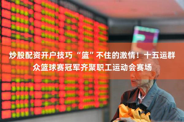炒股配资开户技巧 “篮”不住的激情！十五运群众篮球赛冠军齐聚职工运动会赛场