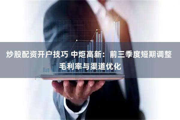 炒股配资开户技巧 中炬高新：前三季度短期调整 毛利率与渠道优化
