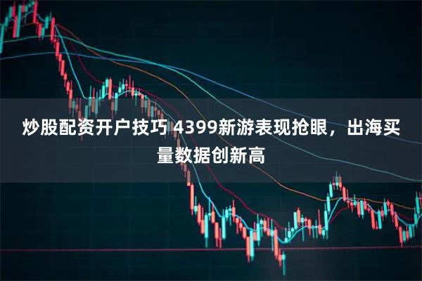 炒股配资开户技巧 4399新游表现抢眼，出海买量数据创新高