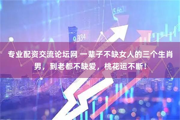 专业配资交流论坛网 一辈子不缺女人的三个生肖男，到老都不缺爱，桃花运不断！