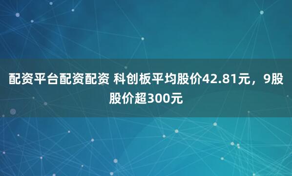 配资平台配资配资 科创板平均股价42.81元，9股股价超300元