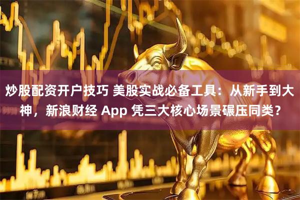 炒股配资开户技巧 美股实战必备工具：从新手到大神，新浪财经 App 凭三大核心场景碾压同类？