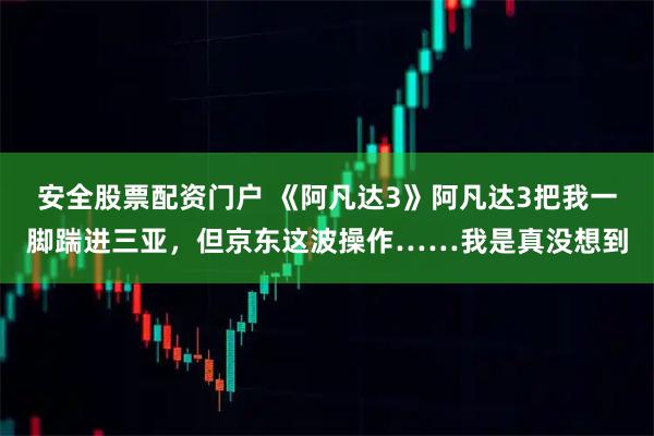 安全股票配资门户 《阿凡达3》阿凡达3把我一脚踹进三亚，但京东这波操作……我是真没想到