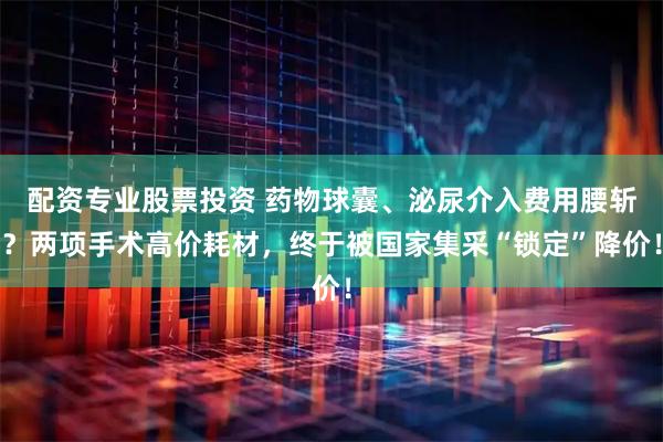 配资专业股票投资 药物球囊、泌尿介入费用腰斩？两项手术高价耗材，终于被国家集采“锁定”降价！