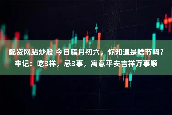 配资网站炒股 今日腊月初六，你知道是啥节吗？牢记：吃3样，忌3事，寓意平安吉祥万事顺