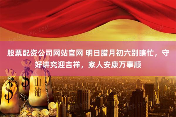 股票配资公司网站官网 明日腊月初六别瞎忙，守好讲究迎吉祥，家人安康万事顺
