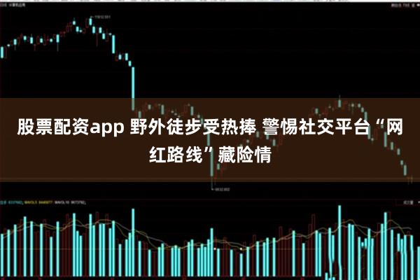 股票配资app 野外徒步受热捧 警惕社交平台“网红路线”藏险情