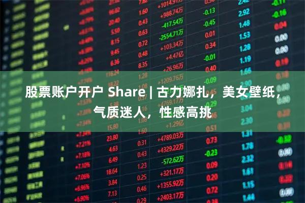 股票账户开户 Share | 古力娜扎，美女壁纸，气质迷人，性感高挑