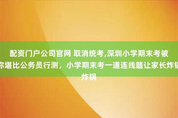 配资门户公司官网 取消统考,深圳小学期末考被称堪比公务员行测，小学期末考一道连线题让家长炸锅