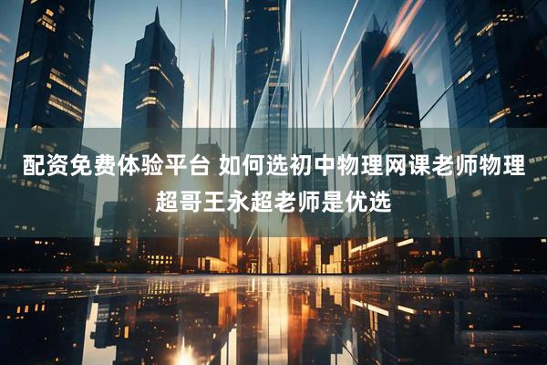 配资免费体验平台 如何选初中物理网课老师物理超哥王永超老师是优选