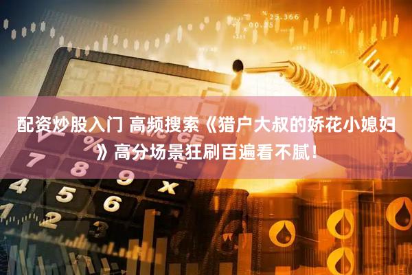 配资炒股入门 高频搜索《猎户大叔的娇花小媳妇》高分场景狂刷百遍看不腻！