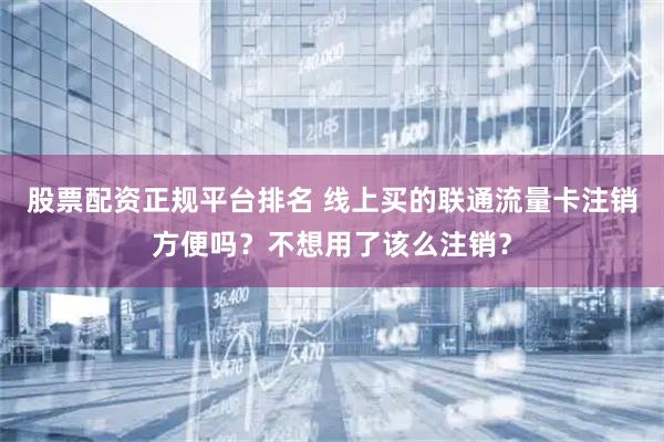股票配资正规平台排名 线上买的联通流量卡注销方便吗？不想用了该么注销？