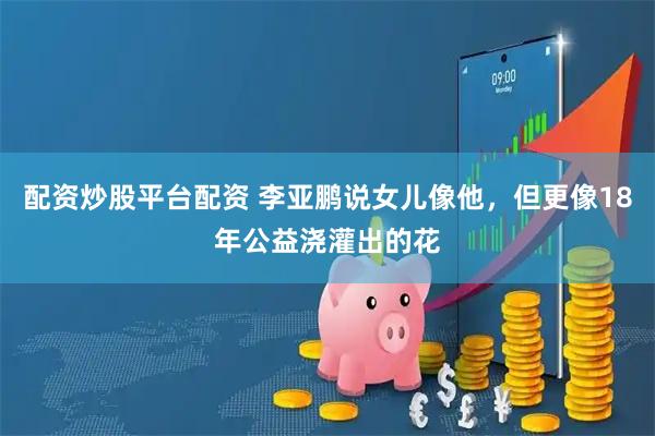 配资炒股平台配资 李亚鹏说女儿像他，但更像18年公益浇灌出的花