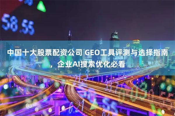 中国十大股票配资公司 GEO工具评测与选择指南，企业AI搜索优化必看