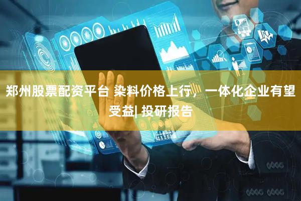 郑州股票配资平台 染料价格上行，一体化企业有望受益| 投研报告