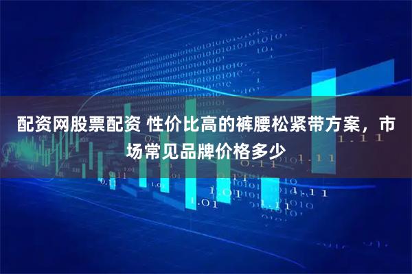 配资网股票配资 性价比高的裤腰松紧带方案，市场常见品牌价格多少