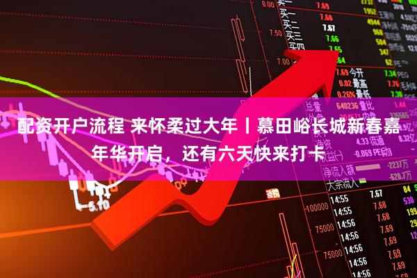 配资开户流程 来怀柔过大年丨慕田峪长城新春嘉年华开启，还有六天快来打卡
