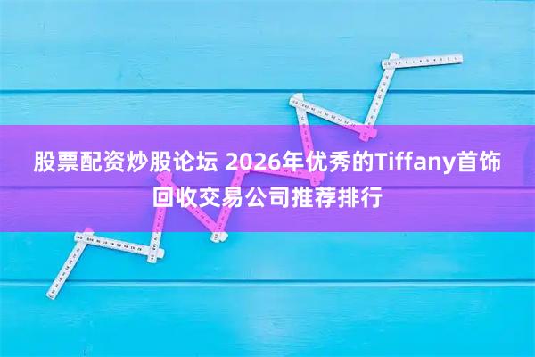 股票配资炒股论坛 2026年优秀的Tiffany首饰回收交易公司推荐排行