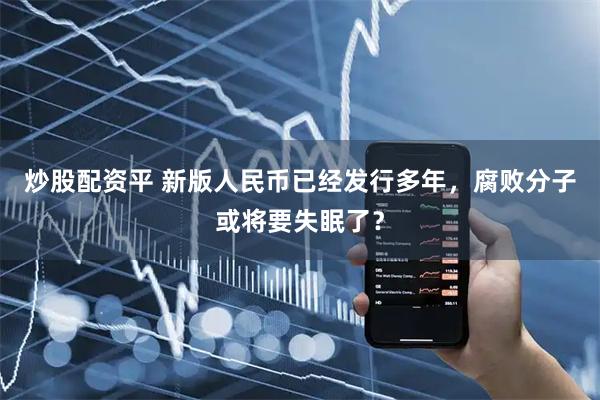 炒股配资平 新版人民币已经发行多年，腐败分子或将要失眠了？