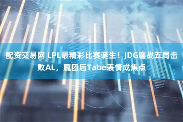 配资交易网 LPL最精彩比赛诞生！JDG鏖战五局击败AL，赢团后Tabe表情成焦点