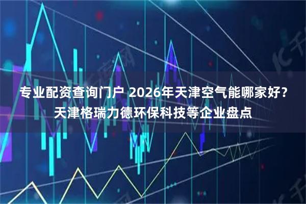 专业配资查询门户 2026年天津空气能哪家好？天津格瑞力德环保科技等企业盘点