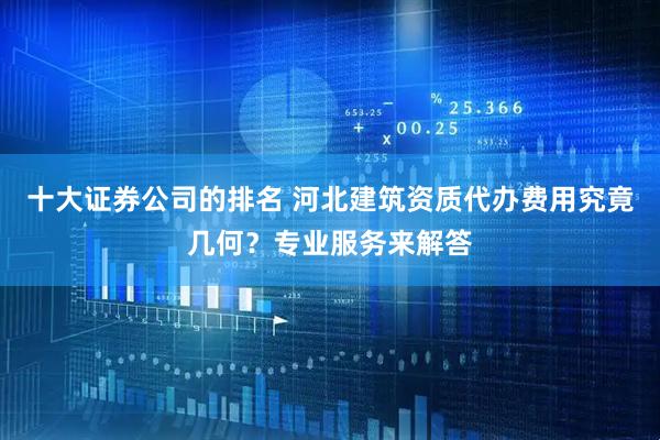 十大证券公司的排名 河北建筑资质代办费用究竟几何？专业服务来解答