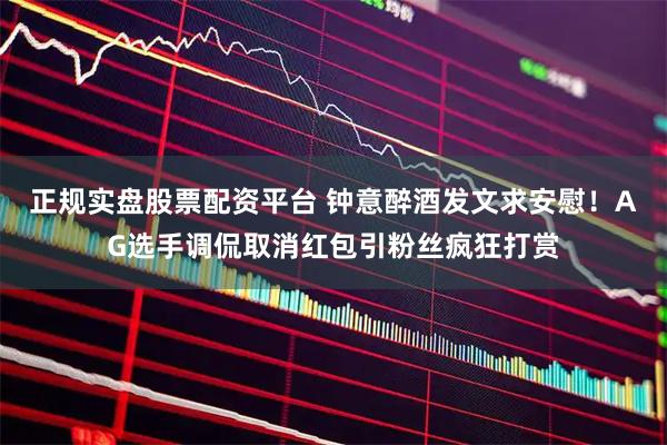 正规实盘股票配资平台 钟意醉酒发文求安慰！AG选手调侃取消红包引粉丝疯狂打赏
