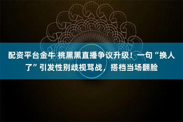 配资平台金牛 桃黑黑直播争议升级！一句“换人了”引发性别歧视骂战，搭档当场翻脸