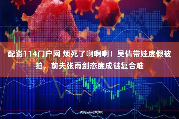 配资114门户网 烦死了啊啊啊！吴倩带娃度假被拍，前夫张雨剑态度成谜复合难