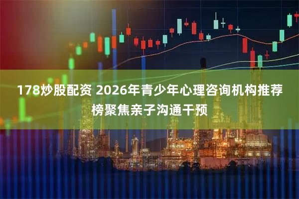 178炒股配资 2026年青少年心理咨询机构推荐榜聚焦亲子沟通干预