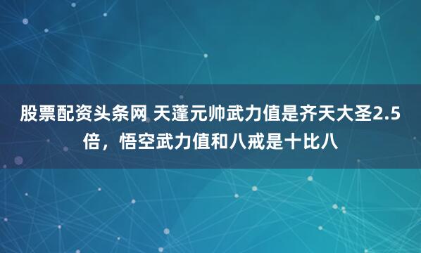 股票配资头条网 天蓬元帅武力值是齐天大圣2.5倍，悟空武力值和八戒是十比八