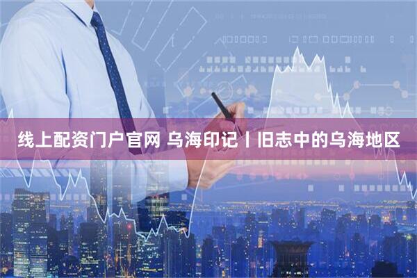 线上配资门户官网 乌海印记丨旧志中的乌海地区