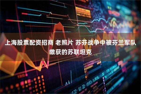 上海股票配资招商 老照片 苏芬战争中被芬兰军队缴获的苏联坦克