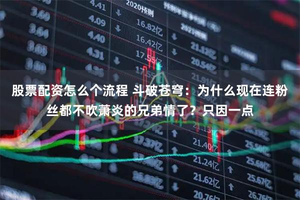 股票配资怎么个流程 斗破苍穹：为什么现在连粉丝都不吹萧炎的兄弟情了？只因一点