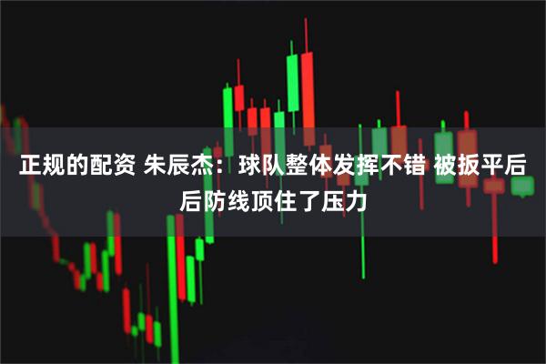 正规的配资 朱辰杰：球队整体发挥不错 被扳平后后防线顶住了压力