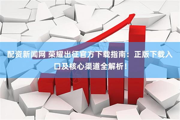 配资新闻网 荣耀出征官方下载指南：正版下载入口及核心渠道全解析！