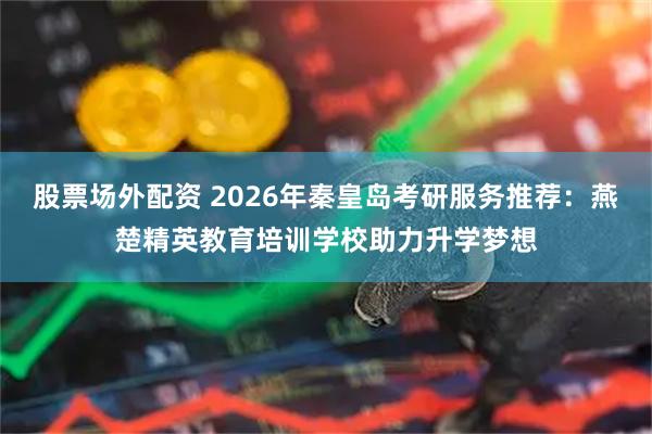 股票场外配资 2026年秦皇岛考研服务推荐：燕楚精英教育培训学校助力升学梦想