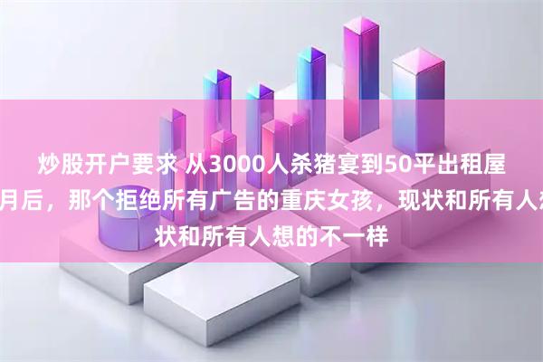 炒股开户要求 从3000人杀猪宴到50平出租屋：爆火3个月后，那个拒绝所有广告的重庆女孩，现状和所有人想的不一样