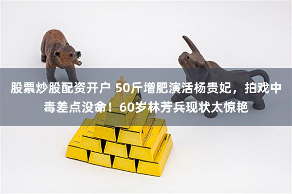 股票炒股配资开户 50斤增肥演活杨贵妃，拍戏中毒差点没命！60岁林芳兵现状太惊艳