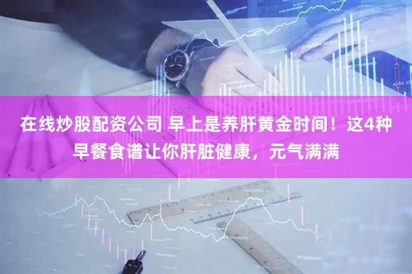 在线炒股配资公司 早上是养肝黄金时间！这4种早餐食谱让你肝脏健康，元气满满