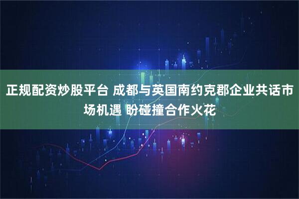 正规配资炒股平台 成都与英国南约克郡企业共话市场机遇 盼碰撞合作火花