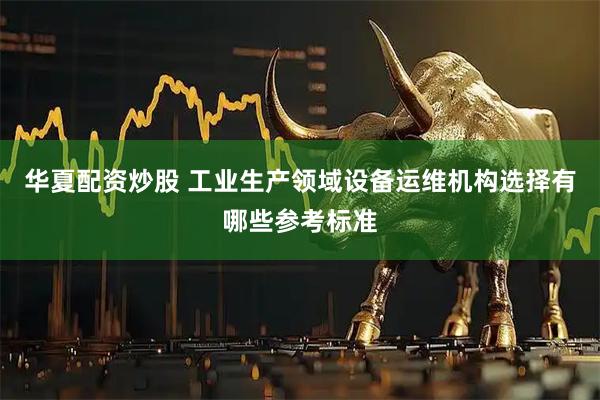 华夏配资炒股 工业生产领域设备运维机构选择有哪些参考标准