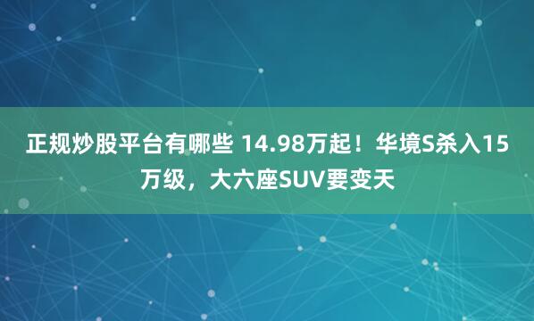 正规炒股平台有哪些 14.98万起!华境S杀入15万级,大六座SUV要变天