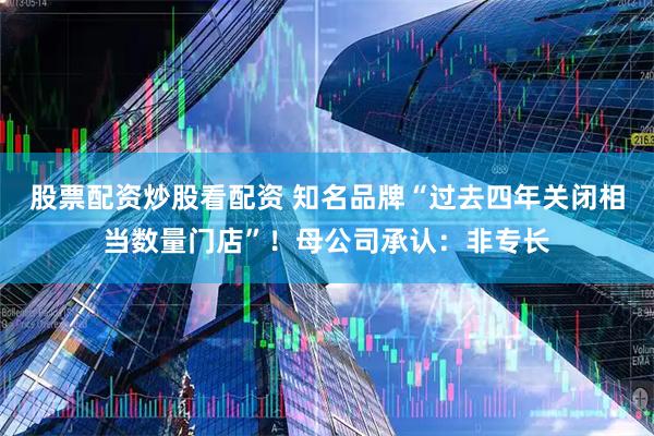 股票配资炒股看配资 知名品牌“过去四年关闭相当数量门店”！母公司承认：非专长