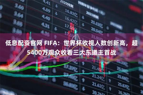 低息配资官网 FIFA：世界杯收视人数创新高，超5400万观众收看三大东道主首战